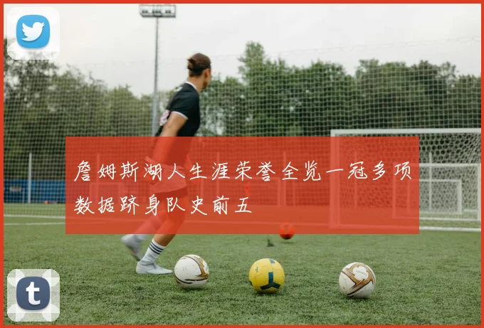 詹姆斯湖人生涯荣誉全览一冠多项数据跻身队史前五