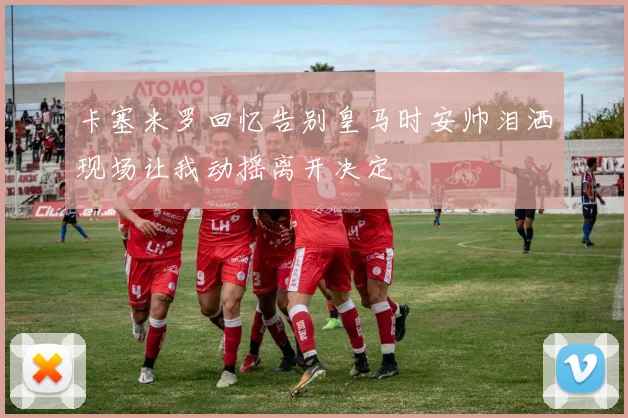 卡塞米罗回忆告别皇马时安帅泪洒现场让我动摇离开决定
