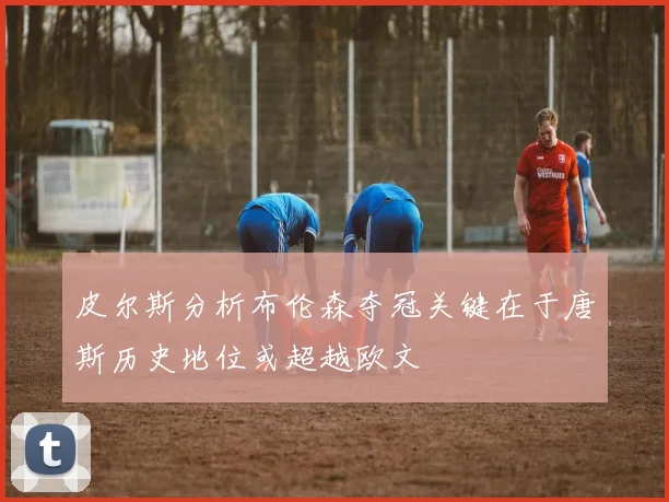 皮尔斯分析布伦森夺冠关键在于唐斯历史地位或超越欧文
