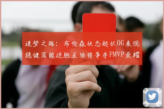 追梦之路：布伦森状态起伏OG表现稳健若能连胜五场将争夺FMVP荣耀