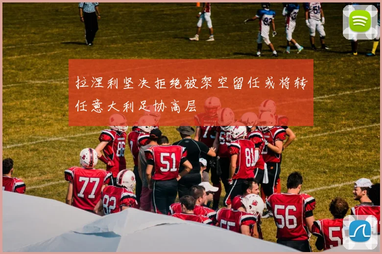 拉涅利坚决拒绝被架空留任或将转任意大利足协高层