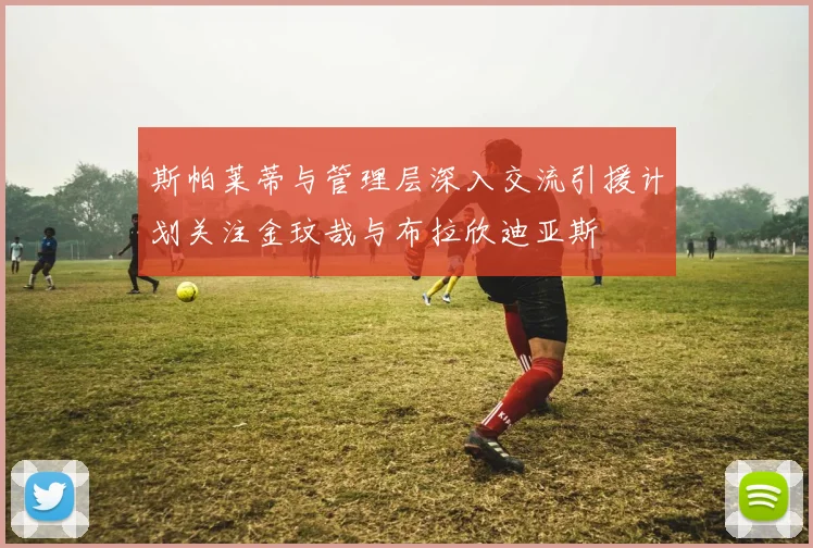 斯帕莱蒂与管理层深入交流引援计划关注金玟哉与布拉欣迪亚斯