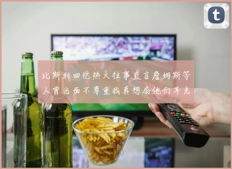 比斯利回忆热火往事直言詹姆斯等人曾当面不尊重我真想扇他们耳光