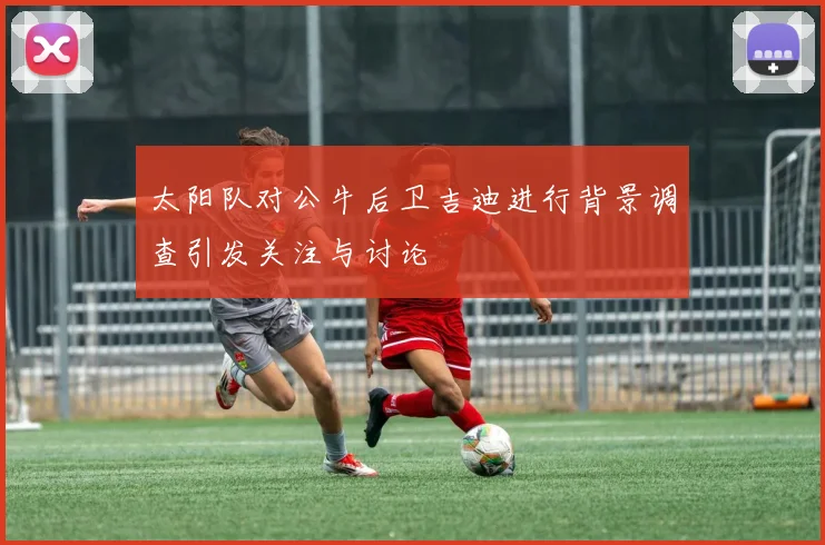 太阳队对公牛后卫吉迪进行背景调查引发关注与讨论