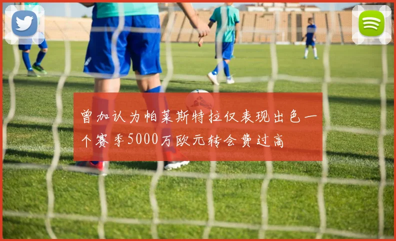 曾加认为帕莱斯特拉仅表现出色一个赛季5000万欧元转会费过高
