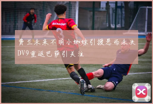 费兰未来不明小蜘蛛引援悬而未决DV9重返巴萨引关注