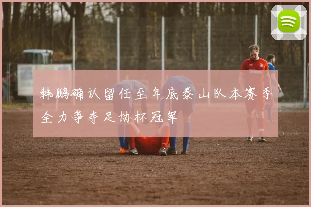 韩鹏确认留任至年底泰山队本赛季全力争夺足协杯冠军