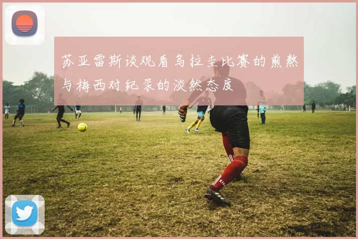 苏亚雷斯谈观看乌拉圭比赛的煎熬与梅西对纪录的淡然态度