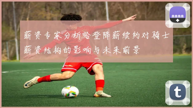薪资专家分析哈登降薪续约对骑士薪资结构的影响与未来前景