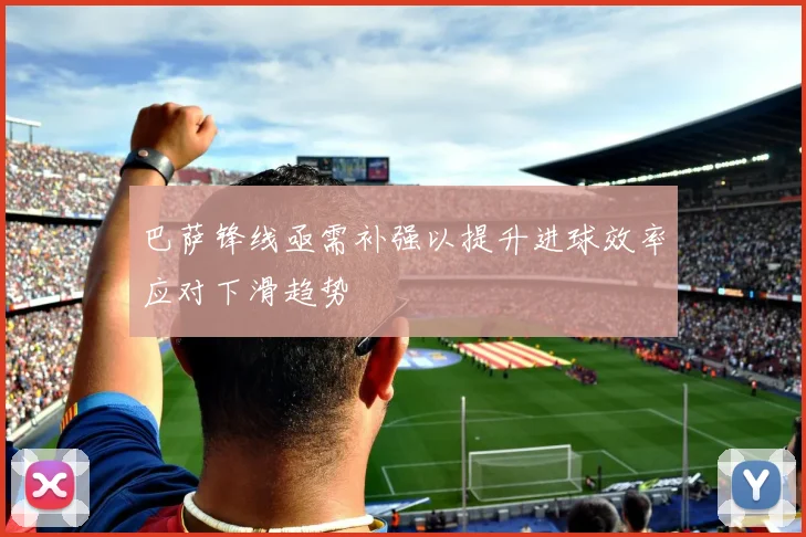 巴萨锋线亟需补强以提升进球效率应对下滑趋势