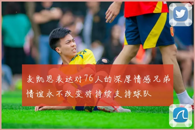 麦凯恩表达对76人的深厚情感兄弟情谊永不改变将持续支持球队