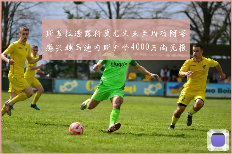 斯基拉透露科莫尤文米兰均对阿塔感兴趣乌迪内斯开价4000万尚无报价