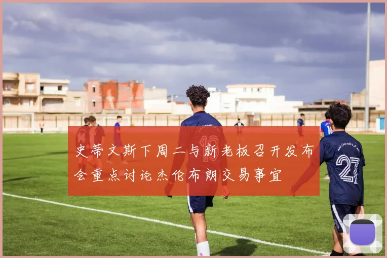 史蒂文斯下周二与新老板召开发布会重点讨论杰伦布朗交易事宜