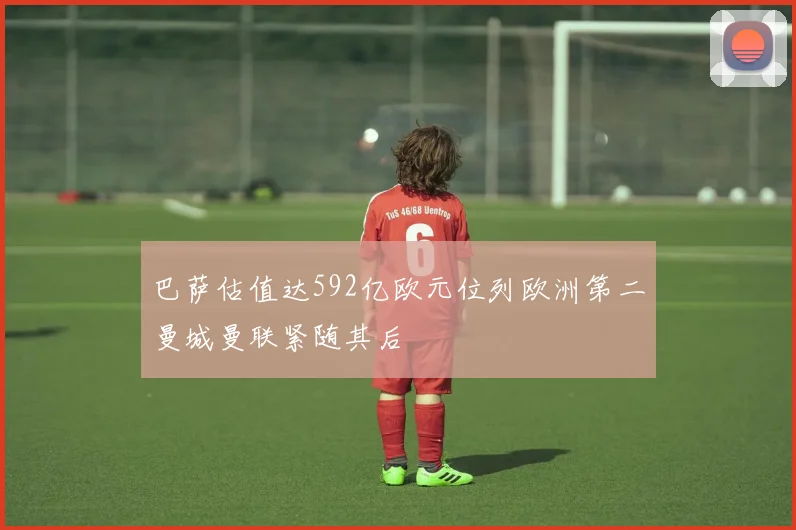巴萨估值达592亿欧元位列欧洲第二曼城曼联紧随其后