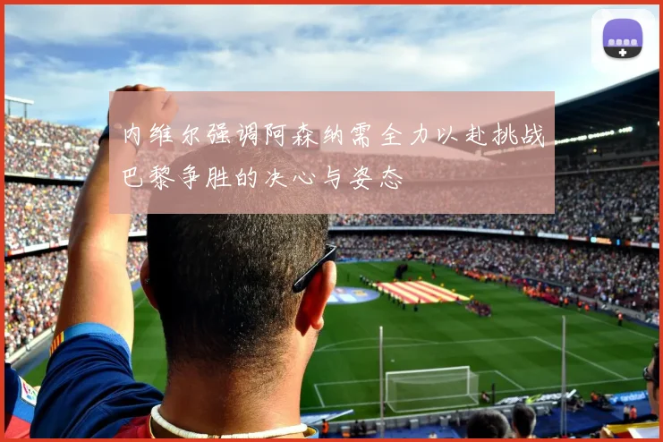 内维尔强调阿森纳需全力以赴挑战巴黎争胜的决心与姿态