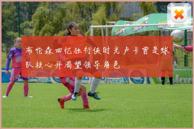 布伦森回忆独行侠时光卢卡曾是球队核心并渴望领导角色