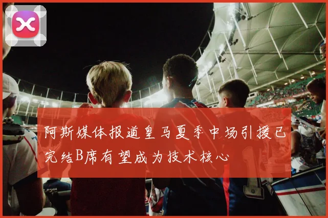 阿斯媒体报道皇马夏季中场引援已完结B席有望成为技术核心