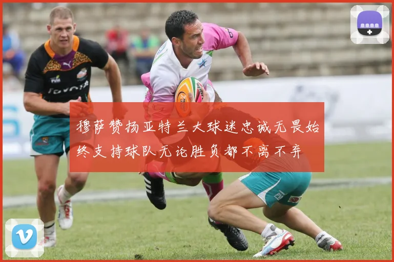 穆萨赞扬亚特兰大球迷忠诚无畏始终支持球队无论胜负都不离不弃