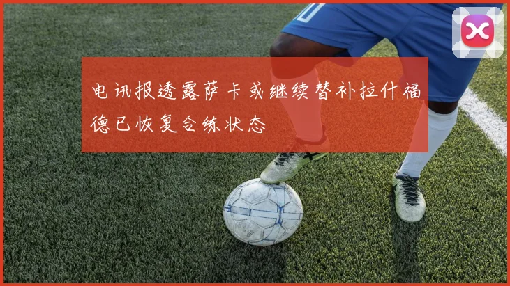 电讯报透露萨卡或继续替补拉什福德已恢复合练状态