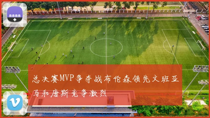总决赛MVP争夺战布伦森领先文班亚马和唐斯竞争激烈
