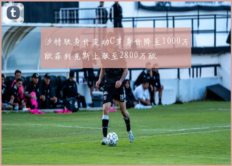 沙特联身价变动C罗身价降至1000万欧菲利克斯上涨至2800万欧
