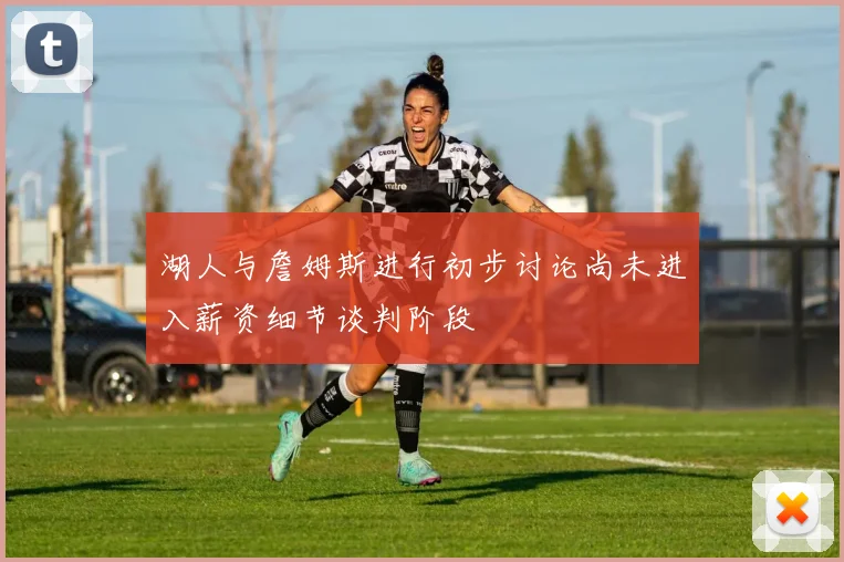 湖人与詹姆斯进行初步讨论尚未进入薪资细节谈判阶段