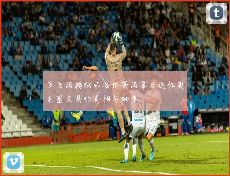罗马诺揭秘弗洛伦蒂诺幕后运作奥利塞交易的真相与细节