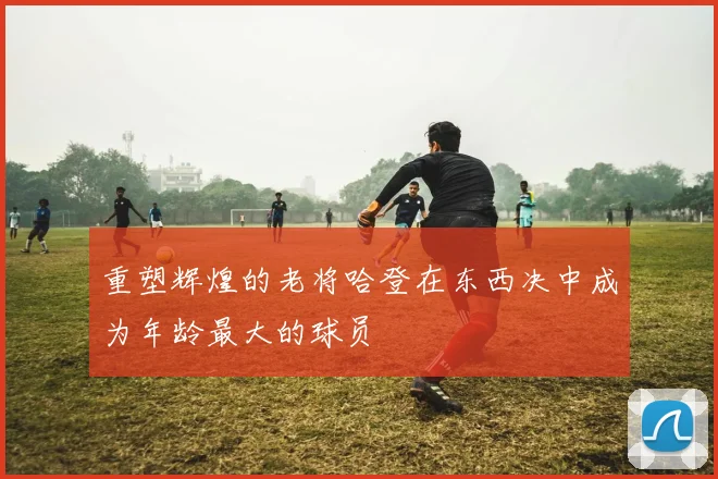 重塑辉煌的老将哈登在东西决中成为年龄最大的球员