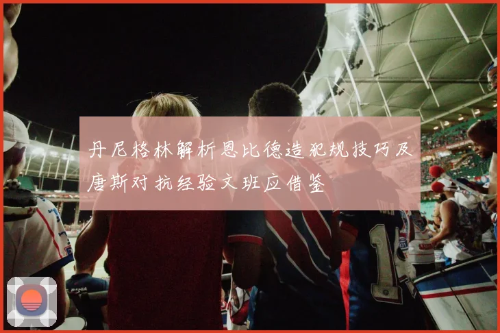 丹尼格林解析恩比德造犯规技巧及唐斯对抗经验文班应借鉴